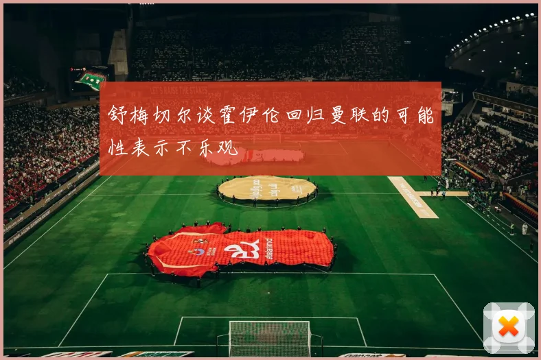 舒梅切尔谈霍伊伦回归曼联的可能性表示不乐观