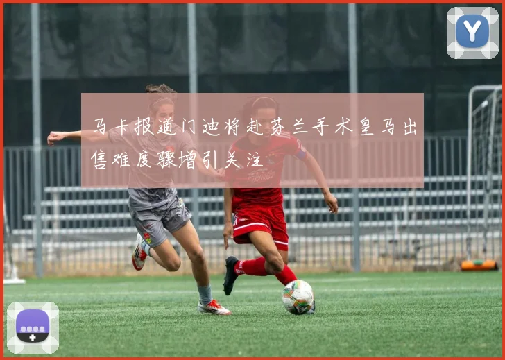马卡报道门迪将赴芬兰手术皇马出售难度骤增引关注