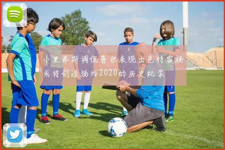 小里弗斯调侃普尔表现出色特雷杨或将创造场均2020的历史纪录