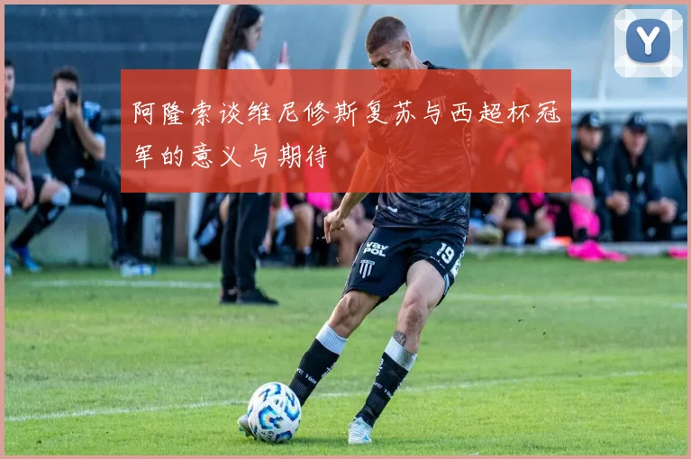 阿隆索谈维尼修斯复苏与西超杯冠军的意义与期待