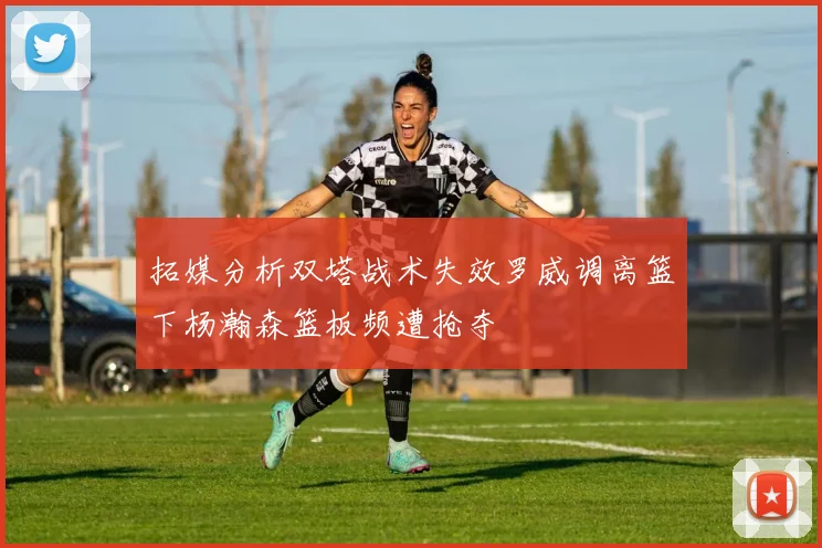 拓媒分析双塔战术失效罗威调离篮下杨瀚森篮板频遭抢夺