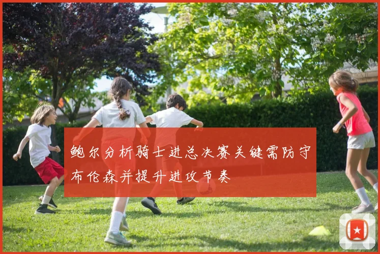 鲍尔分析骑士进总决赛关键需防守布伦森并提升进攻节奏