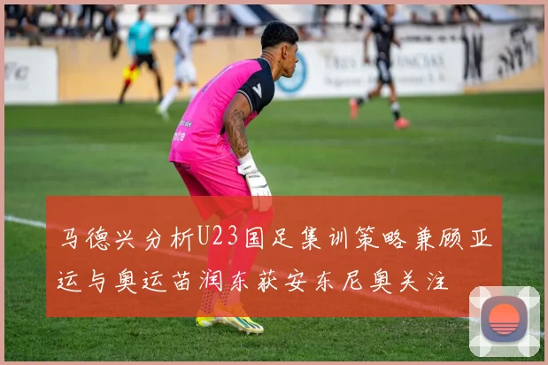 马德兴分析U23国足集训策略兼顾亚运与奥运苗润东获安东尼奥关注