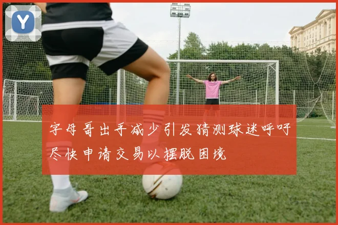 字母哥出手减少引发猜测球迷呼吁尽快申请交易以摆脱困境