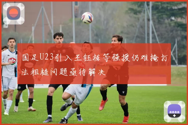 国足U23引入王钰栋等强援仍难掩打法粗糙问题亟待解决
