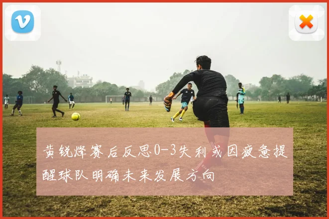 黄锐烽赛后反思0-3失利或因疲惫提醒球队明确未来发展方向