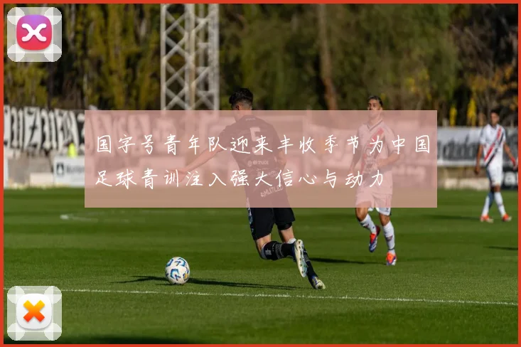 国字号青年队迎来丰收季节为中国足球青训注入强大信心与动力