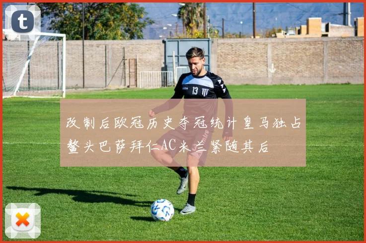改制后欧冠历史夺冠统计皇马独占鳌头巴萨拜仁AC米兰紧随其后
