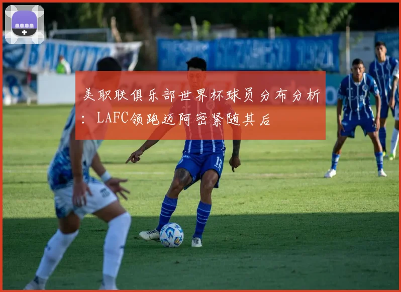 美职联俱乐部世界杯球员分布分析：LAFC领跑迈阿密紧随其后