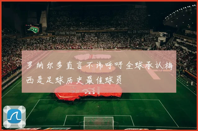 罗纳尔多直言不讳呼吁全球承认梅西是足球历史最佳球员