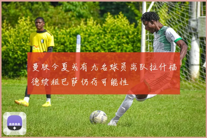曼联今夏或有九名球员离队拉什福德续租巴萨仍存可能性